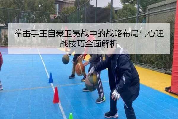 拳击手王自豪卫冕战中的战略布局与心理战技巧全面解析（Bwin sports）